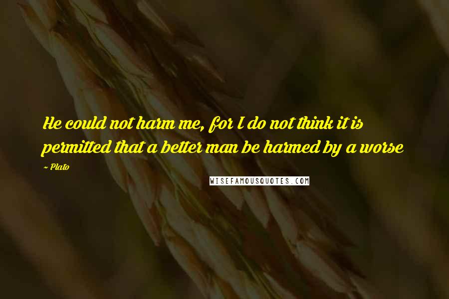 Plato Quotes: He could not harm me, for I do not think it is permitted that a better man be harmed by a worse