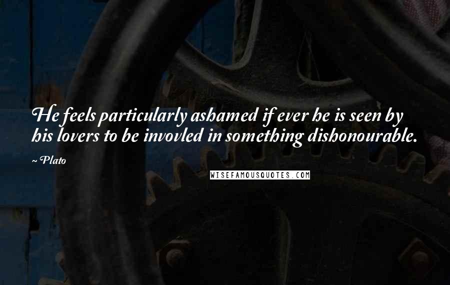 Plato Quotes: He feels particularly ashamed if ever he is seen by his lovers to be invovled in something dishonourable.