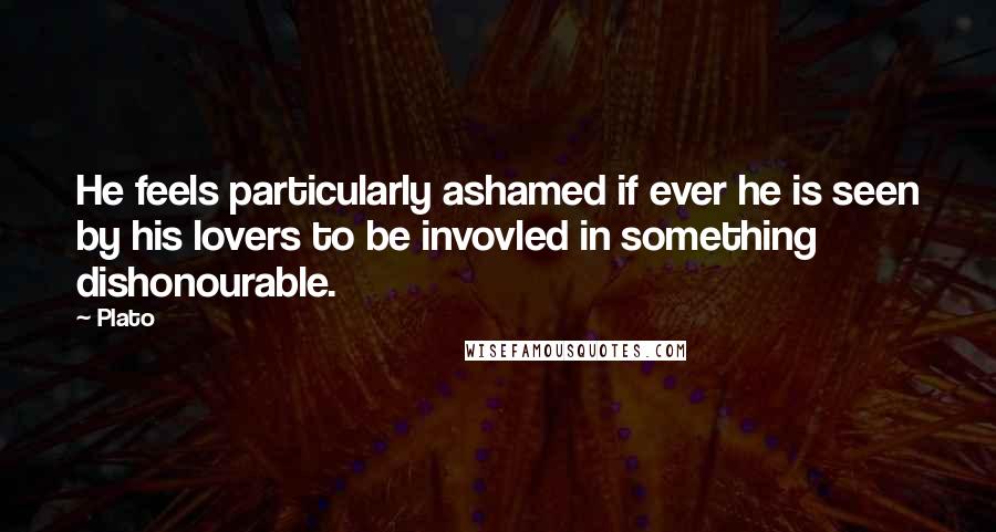 Plato Quotes: He feels particularly ashamed if ever he is seen by his lovers to be invovled in something dishonourable.