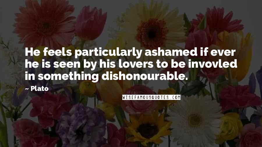 Plato Quotes: He feels particularly ashamed if ever he is seen by his lovers to be invovled in something dishonourable.
