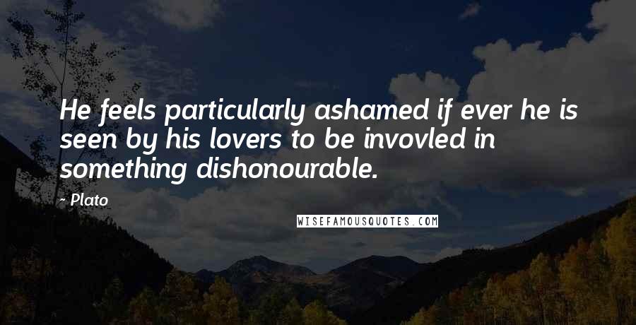 Plato Quotes: He feels particularly ashamed if ever he is seen by his lovers to be invovled in something dishonourable.