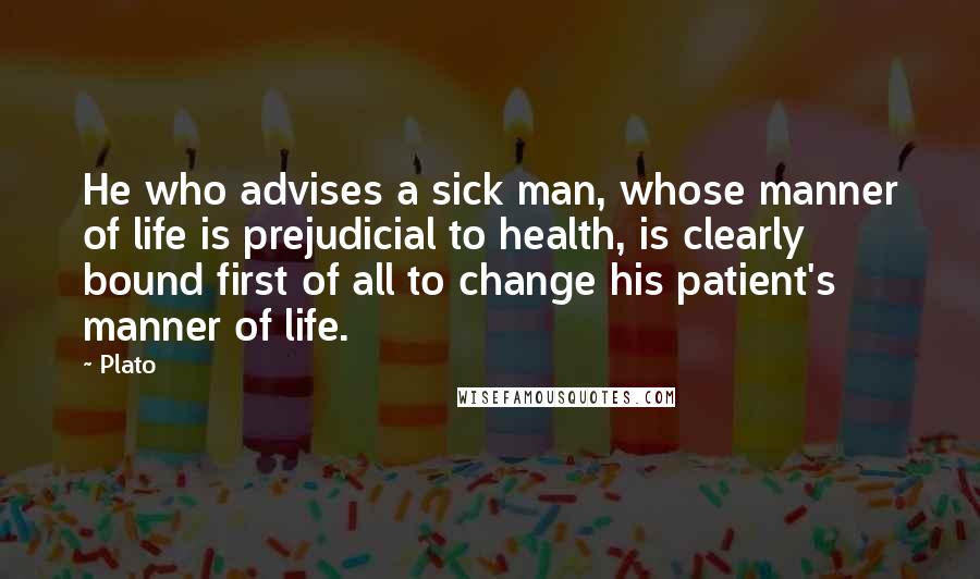 Plato Quotes: He who advises a sick man, whose manner of life is prejudicial to health, is clearly bound first of all to change his patient's manner of life.