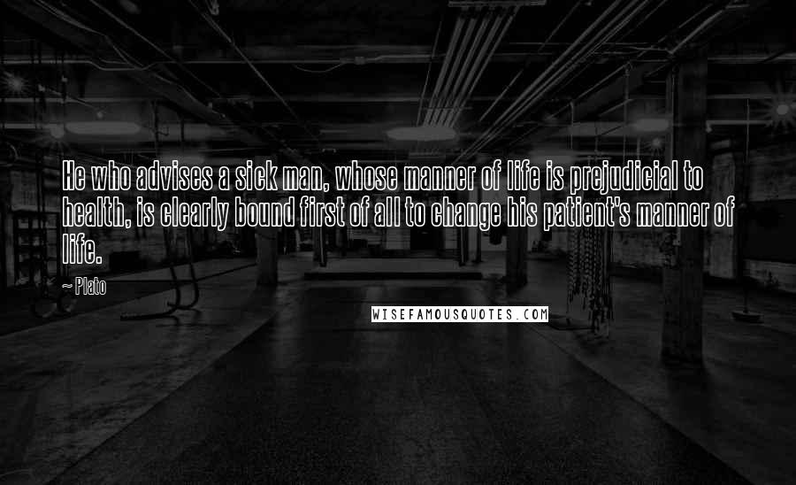 Plato Quotes: He who advises a sick man, whose manner of life is prejudicial to health, is clearly bound first of all to change his patient's manner of life.