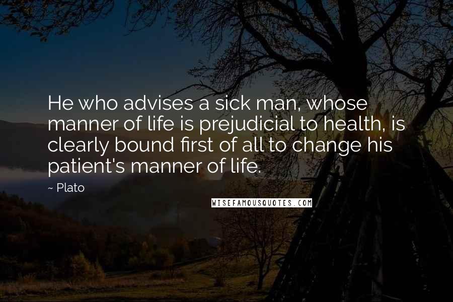 Plato Quotes: He who advises a sick man, whose manner of life is prejudicial to health, is clearly bound first of all to change his patient's manner of life.