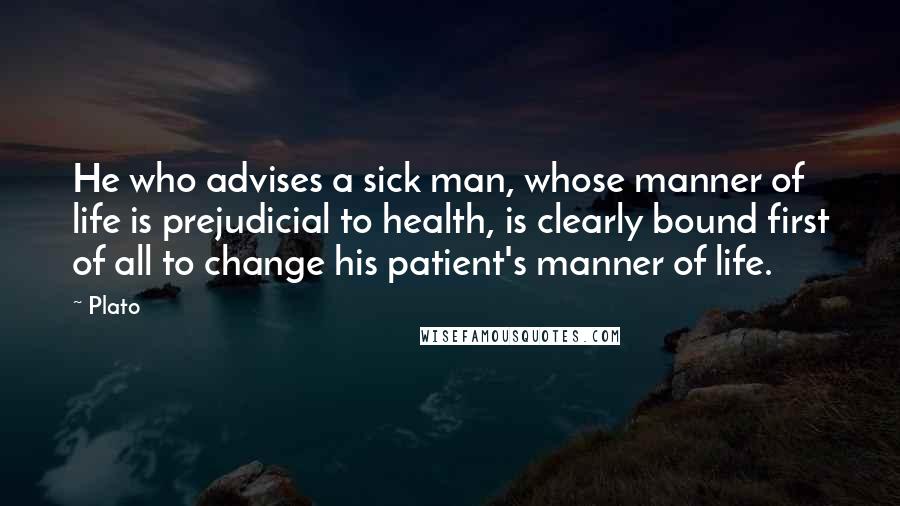 Plato Quotes: He who advises a sick man, whose manner of life is prejudicial to health, is clearly bound first of all to change his patient's manner of life.