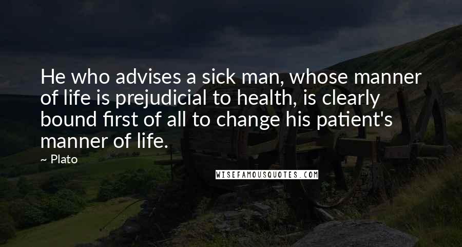 Plato Quotes: He who advises a sick man, whose manner of life is prejudicial to health, is clearly bound first of all to change his patient's manner of life.