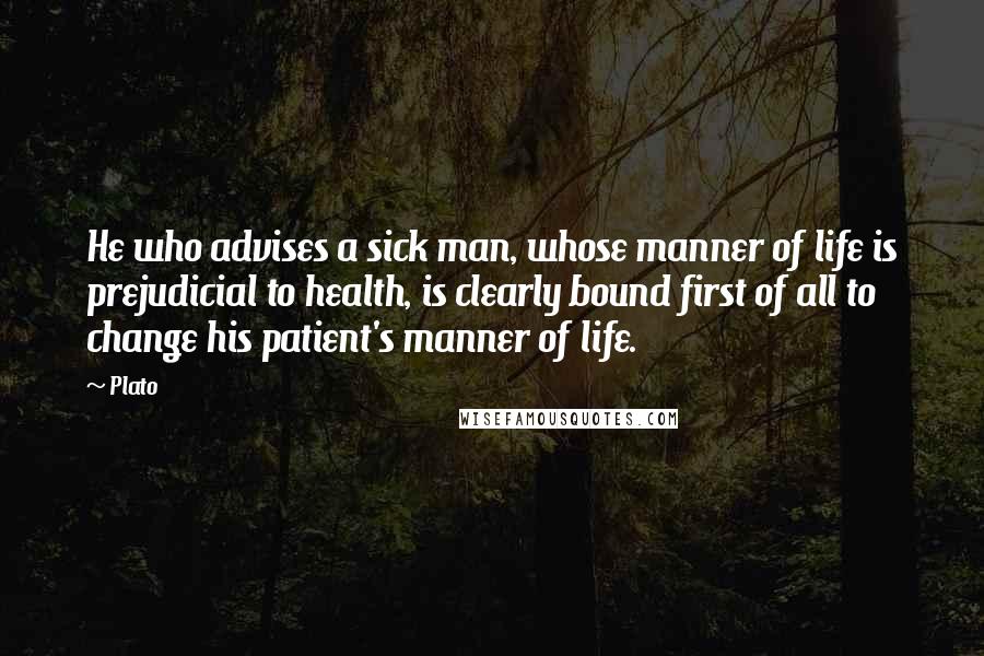 Plato Quotes: He who advises a sick man, whose manner of life is prejudicial to health, is clearly bound first of all to change his patient's manner of life.