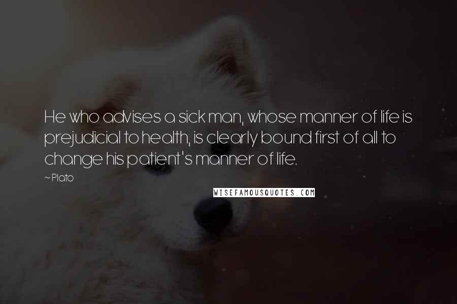 Plato Quotes: He who advises a sick man, whose manner of life is prejudicial to health, is clearly bound first of all to change his patient's manner of life.