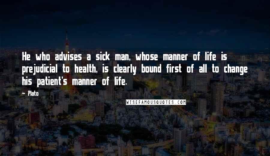 Plato Quotes: He who advises a sick man, whose manner of life is prejudicial to health, is clearly bound first of all to change his patient's manner of life.