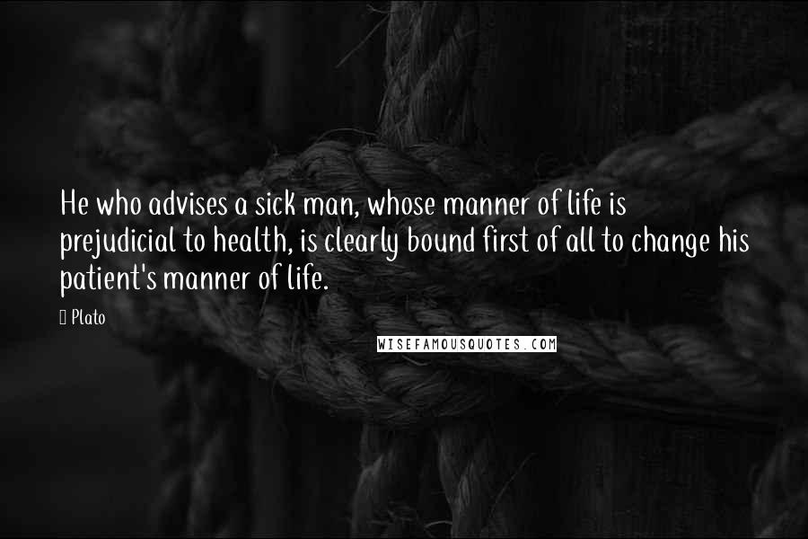 Plato Quotes: He who advises a sick man, whose manner of life is prejudicial to health, is clearly bound first of all to change his patient's manner of life.