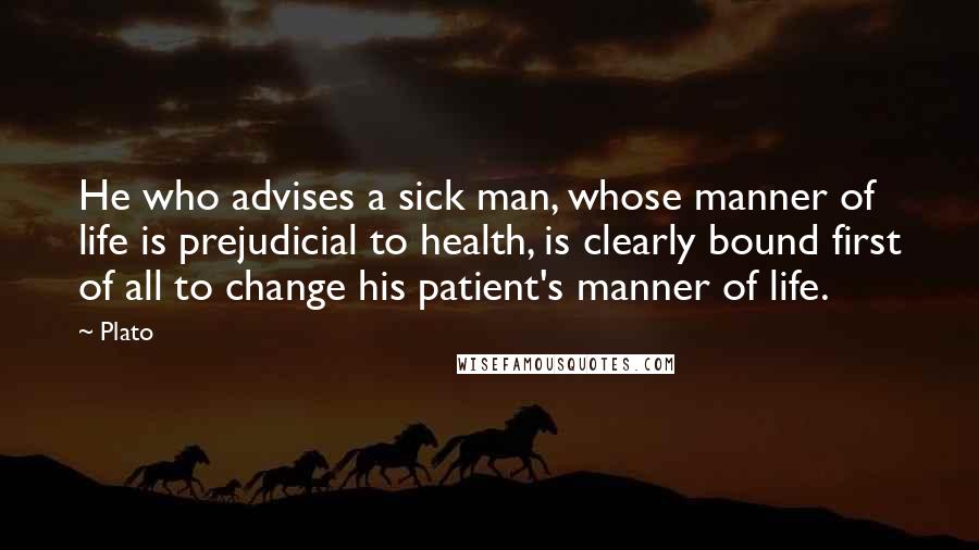 Plato Quotes: He who advises a sick man, whose manner of life is prejudicial to health, is clearly bound first of all to change his patient's manner of life.