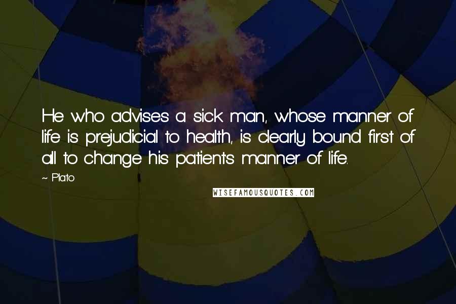 Plato Quotes: He who advises a sick man, whose manner of life is prejudicial to health, is clearly bound first of all to change his patient's manner of life.