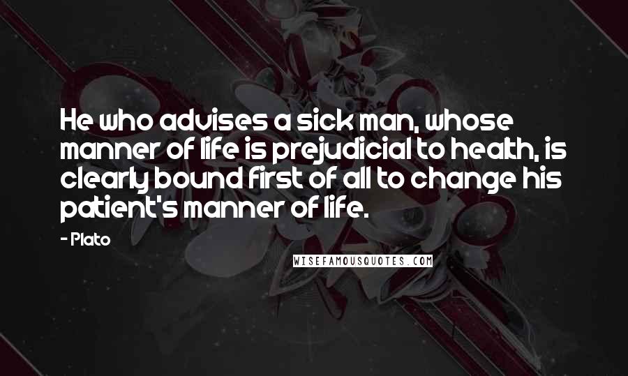 Plato Quotes: He who advises a sick man, whose manner of life is prejudicial to health, is clearly bound first of all to change his patient's manner of life.