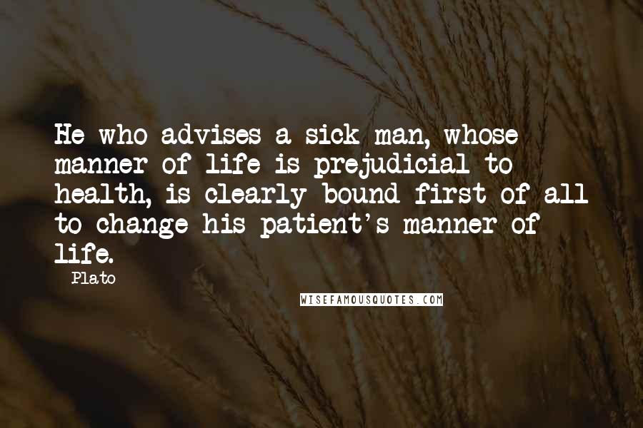 Plato Quotes: He who advises a sick man, whose manner of life is prejudicial to health, is clearly bound first of all to change his patient's manner of life.