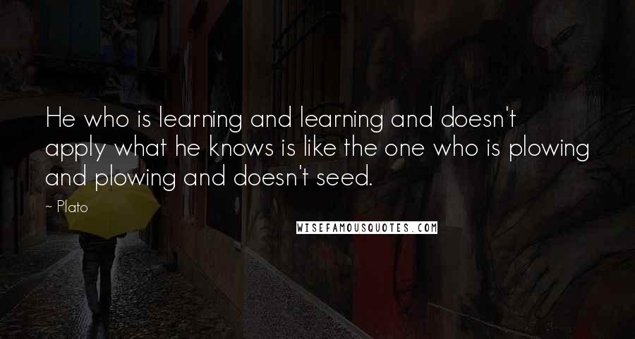 Plato Quotes: He who is learning and learning and doesn't apply what he knows is like the one who is plowing and plowing and doesn't seed.