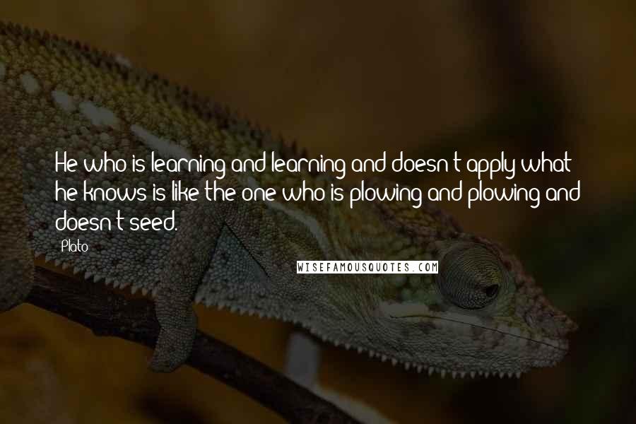 Plato Quotes: He who is learning and learning and doesn't apply what he knows is like the one who is plowing and plowing and doesn't seed.
