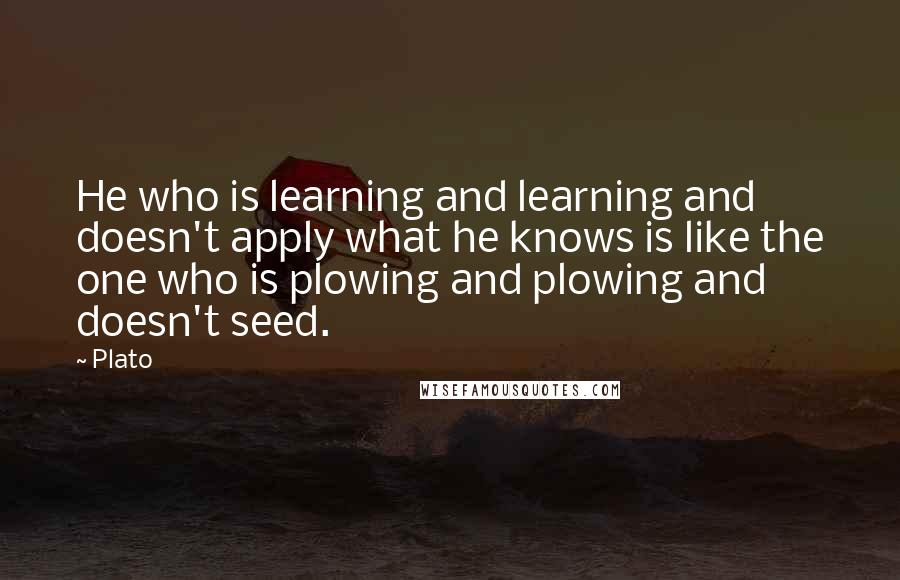 Plato Quotes: He who is learning and learning and doesn't apply what he knows is like the one who is plowing and plowing and doesn't seed.