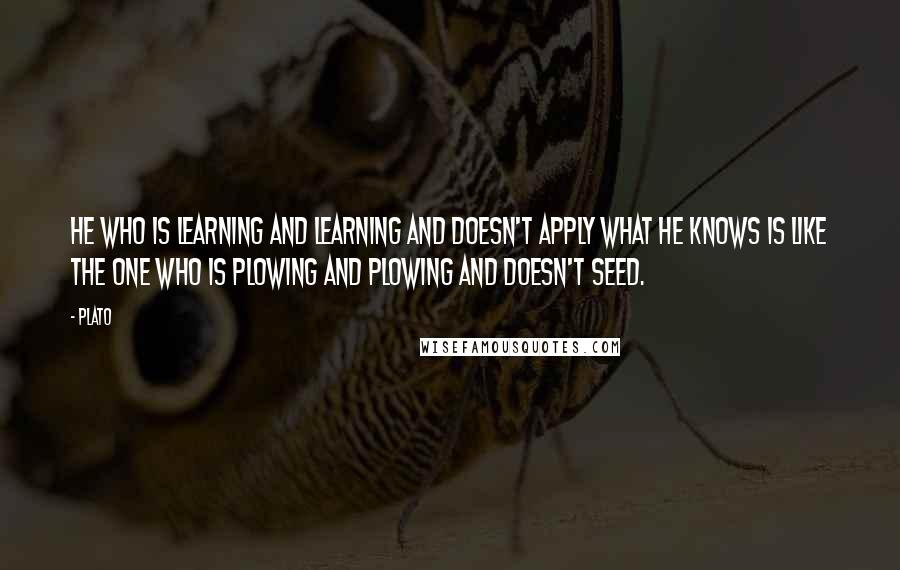 Plato Quotes: He who is learning and learning and doesn't apply what he knows is like the one who is plowing and plowing and doesn't seed.