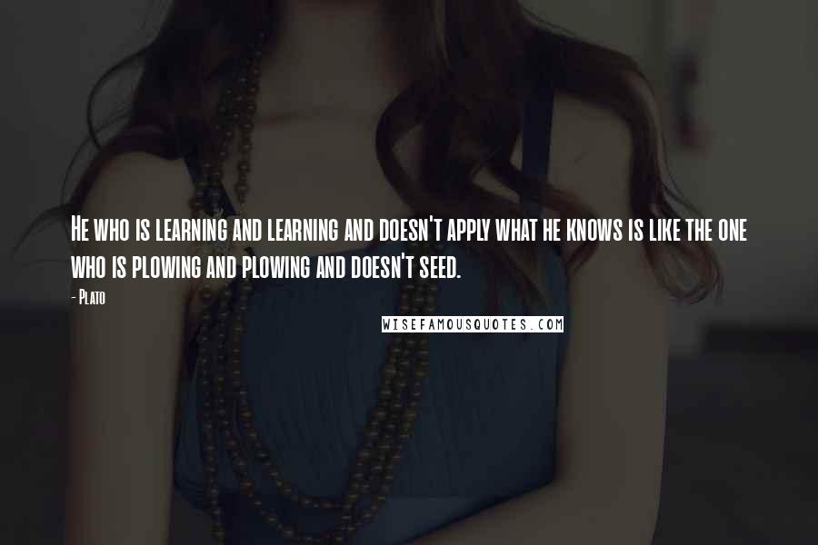Plato Quotes: He who is learning and learning and doesn't apply what he knows is like the one who is plowing and plowing and doesn't seed.