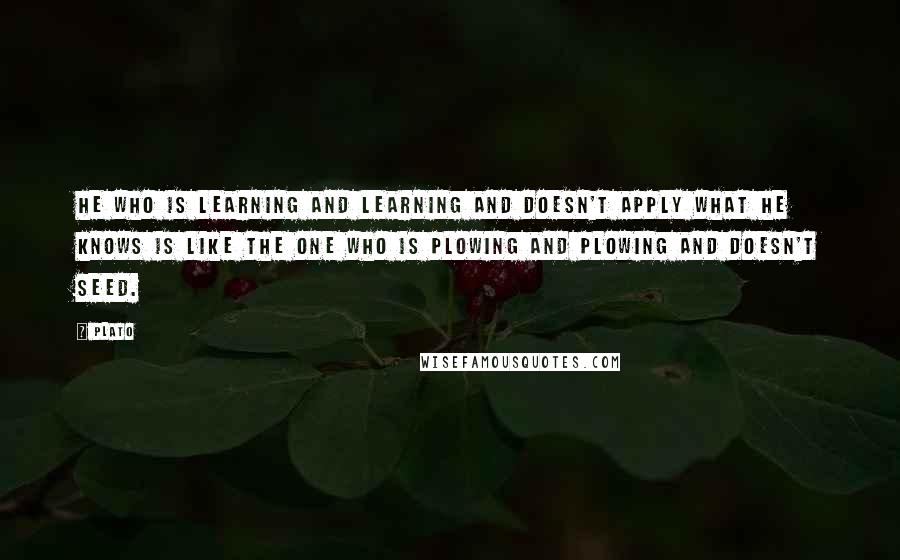 Plato Quotes: He who is learning and learning and doesn't apply what he knows is like the one who is plowing and plowing and doesn't seed.