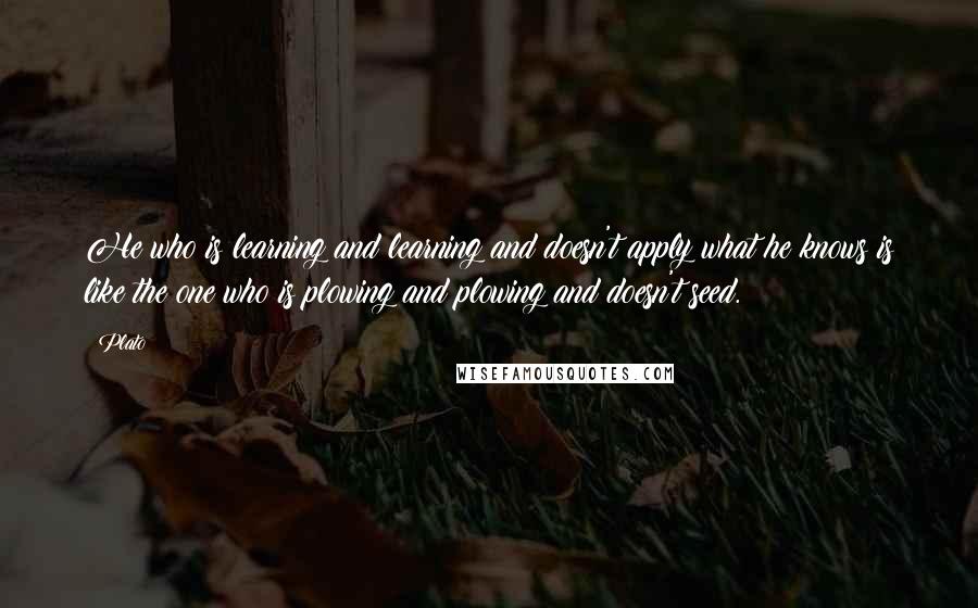 Plato Quotes: He who is learning and learning and doesn't apply what he knows is like the one who is plowing and plowing and doesn't seed.