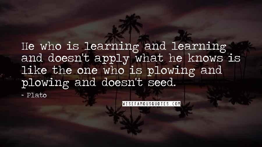 Plato Quotes: He who is learning and learning and doesn't apply what he knows is like the one who is plowing and plowing and doesn't seed.