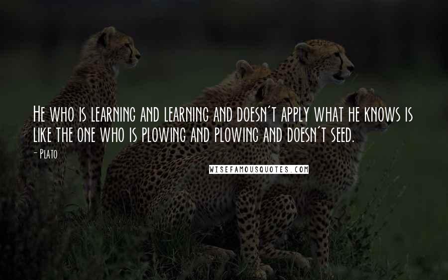 Plato Quotes: He who is learning and learning and doesn't apply what he knows is like the one who is plowing and plowing and doesn't seed.