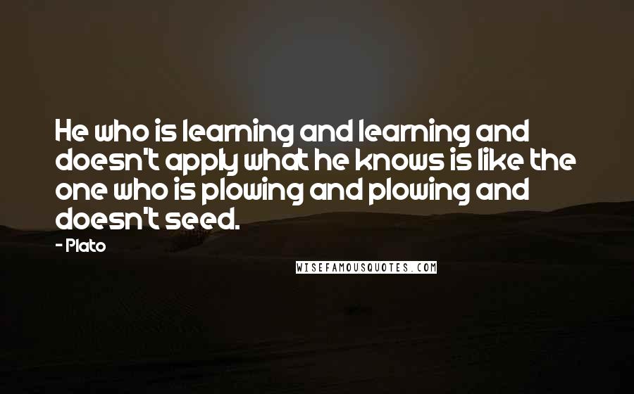 Plato Quotes: He who is learning and learning and doesn't apply what he knows is like the one who is plowing and plowing and doesn't seed.