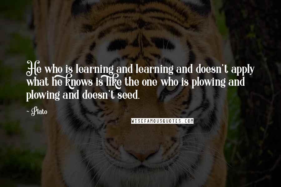 Plato Quotes: He who is learning and learning and doesn't apply what he knows is like the one who is plowing and plowing and doesn't seed.