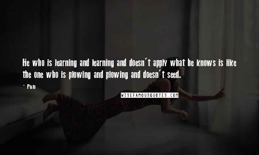 Plato Quotes: He who is learning and learning and doesn't apply what he knows is like the one who is plowing and plowing and doesn't seed.