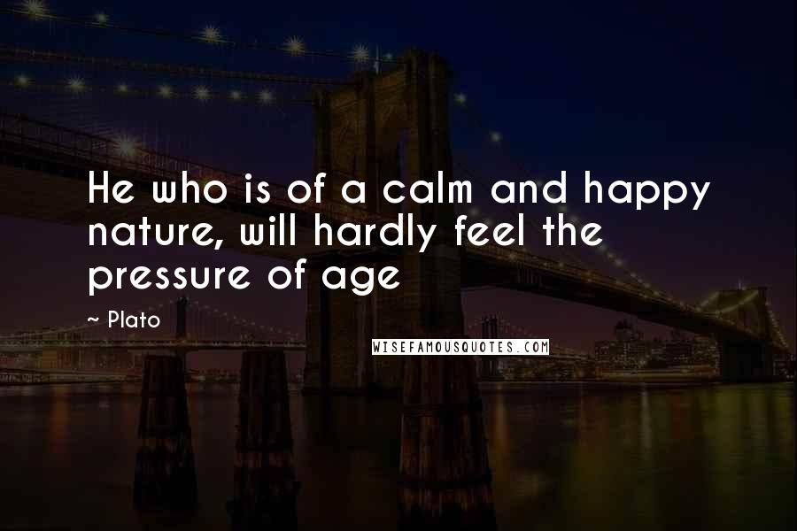 Plato Quotes: He who is of a calm and happy nature, will hardly feel the pressure of age