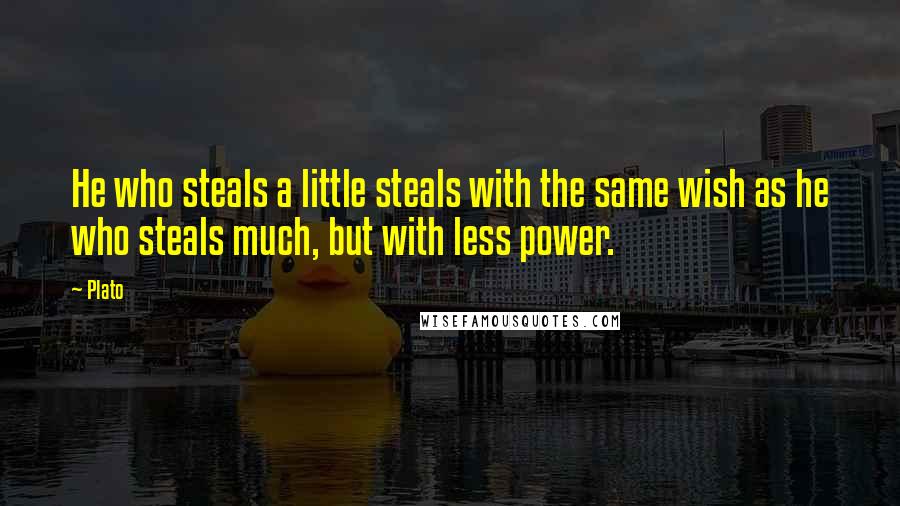 Plato Quotes: He who steals a little steals with the same wish as he who steals much, but with less power.