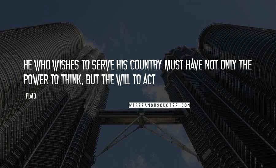 Plato Quotes: He who wishes to serve his country must have not only the power to think, but the will to act