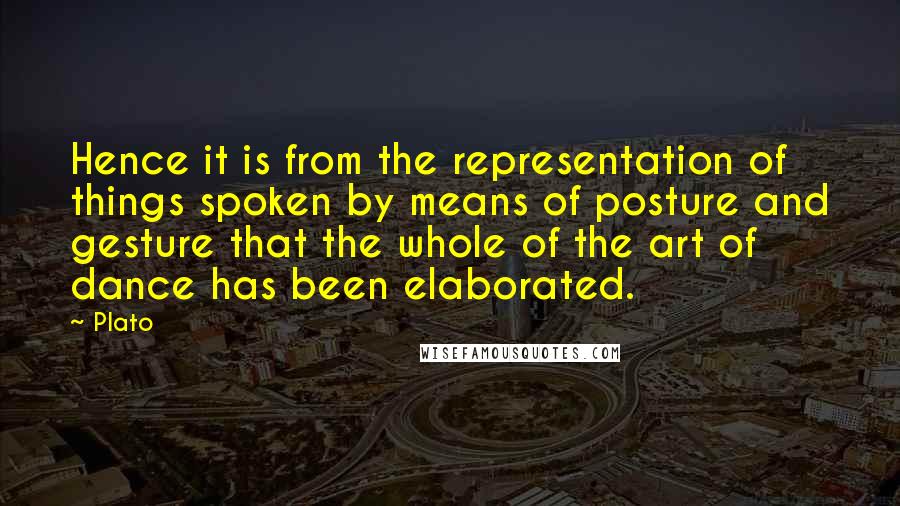 Plato Quotes: Hence it is from the representation of things spoken by means of posture and gesture that the whole of the art of dance has been elaborated.
