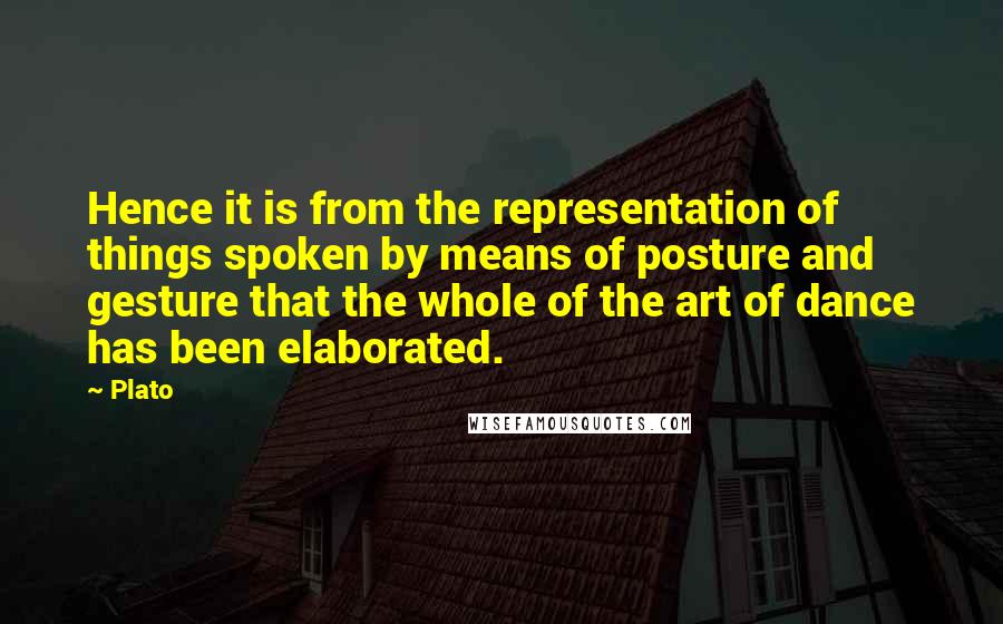 Plato Quotes: Hence it is from the representation of things spoken by means of posture and gesture that the whole of the art of dance has been elaborated.