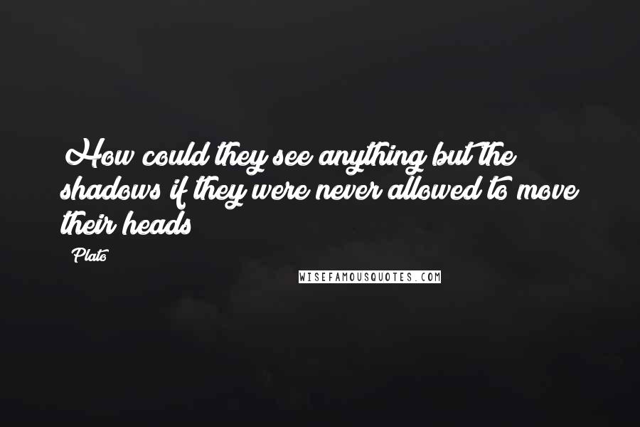 Plato Quotes: How could they see anything but the shadows if they were never allowed to move their heads?