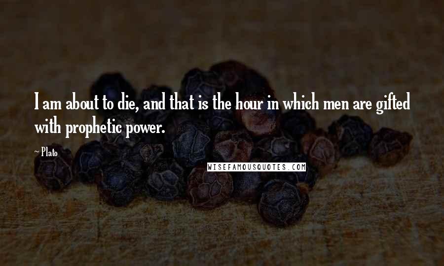 Plato Quotes: I am about to die, and that is the hour in which men are gifted with prophetic power.