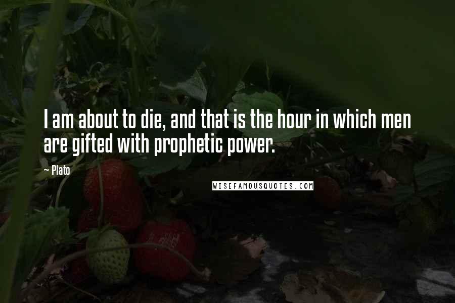 Plato Quotes: I am about to die, and that is the hour in which men are gifted with prophetic power.