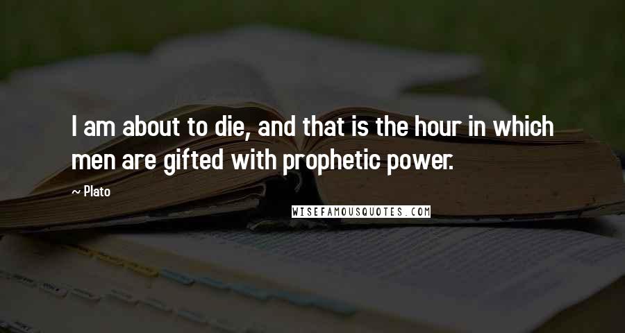 Plato Quotes: I am about to die, and that is the hour in which men are gifted with prophetic power.