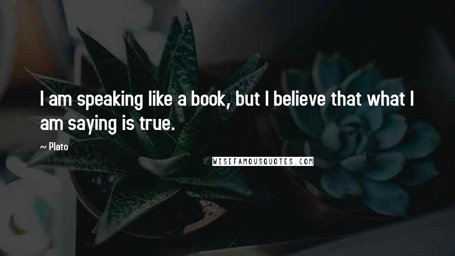 Plato Quotes: I am speaking like a book, but I believe that what I am saying is true.