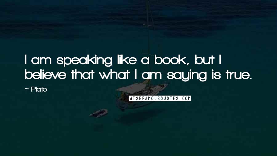 Plato Quotes: I am speaking like a book, but I believe that what I am saying is true.