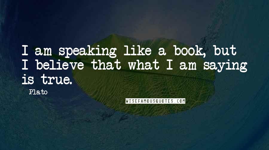 Plato Quotes: I am speaking like a book, but I believe that what I am saying is true.