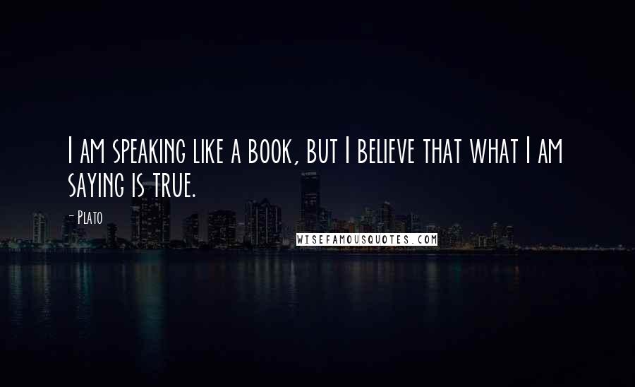 Plato Quotes: I am speaking like a book, but I believe that what I am saying is true.