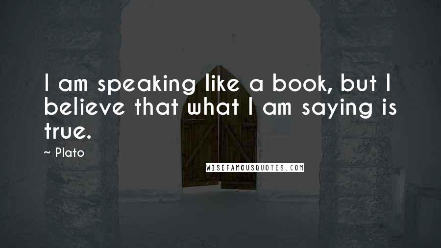 Plato Quotes: I am speaking like a book, but I believe that what I am saying is true.