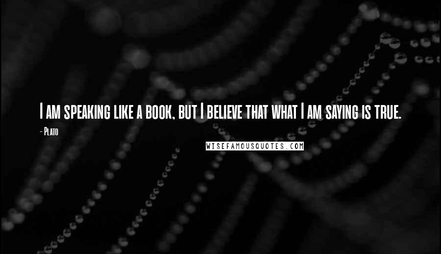 Plato Quotes: I am speaking like a book, but I believe that what I am saying is true.