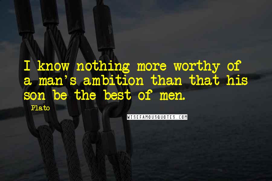 Plato Quotes: I know nothing more worthy of a man's ambition than that his son be the best of men.