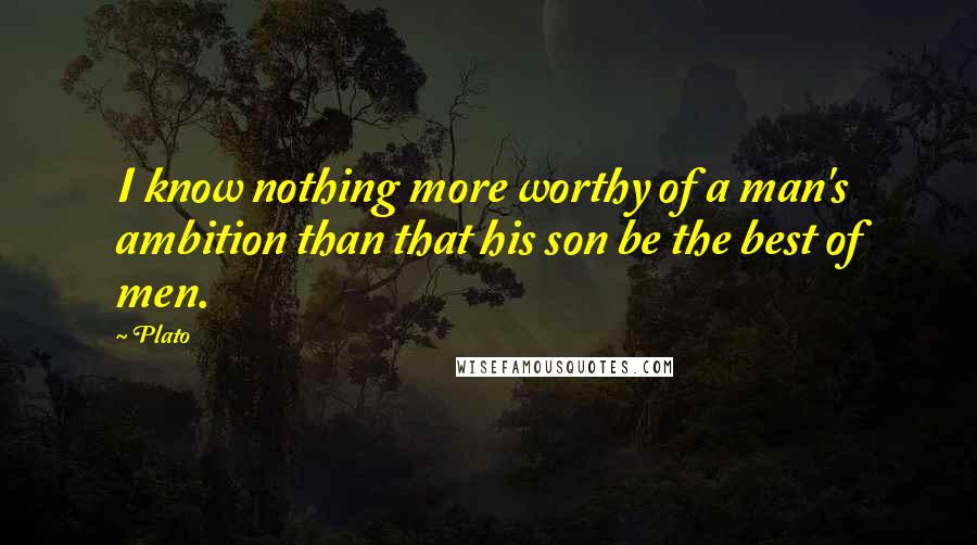 Plato Quotes: I know nothing more worthy of a man's ambition than that his son be the best of men.