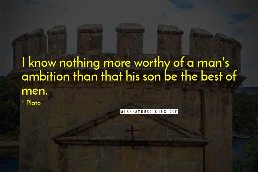 Plato Quotes: I know nothing more worthy of a man's ambition than that his son be the best of men.