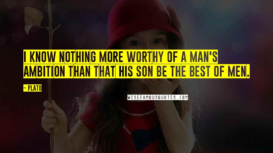 Plato Quotes: I know nothing more worthy of a man's ambition than that his son be the best of men.