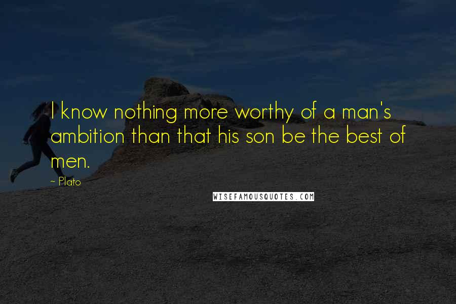 Plato Quotes: I know nothing more worthy of a man's ambition than that his son be the best of men.